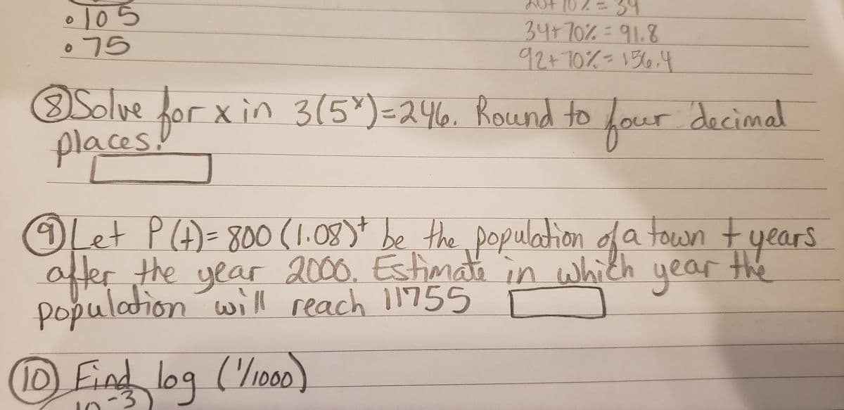 • 105
075
34
34+70%%391.8
92+70%=136.4
Solveor xin 3(5*)=246. Round to Lour decimal
places.
faur
OLet PA)=800 (1.08)* be the pop tyears
afer the year 2000. Estimate in which year the
population will reach 11755
lation da town
(1D Find log (/100)
-3
