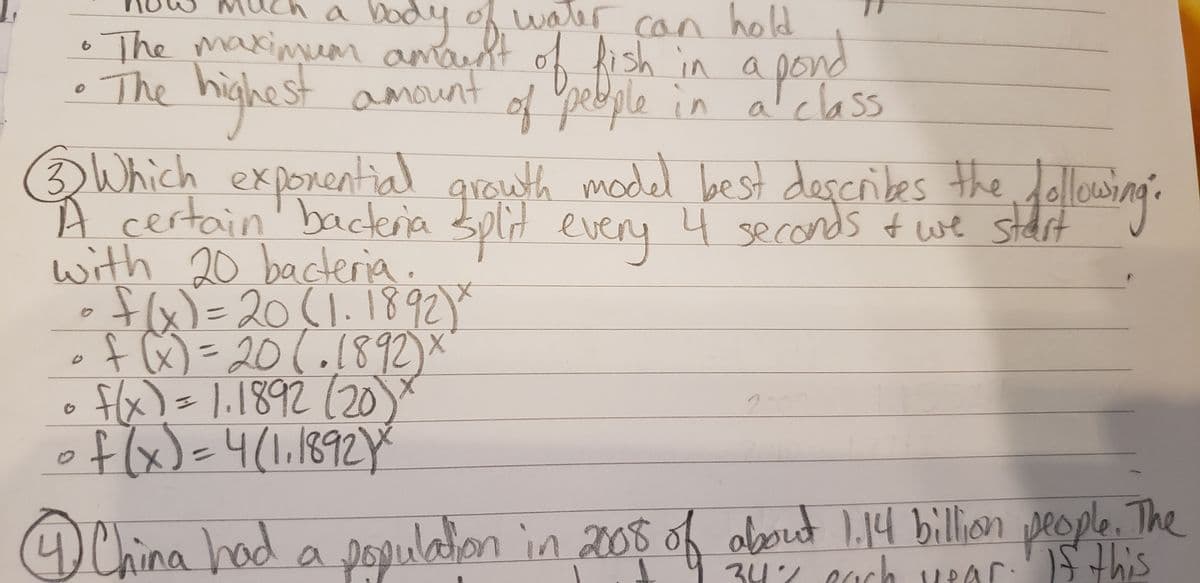 Dody of water
hold
can
The maxinum
The t amount of Ypebgle in alclass
hish in ond
amaust
highes
porential g dollowing:
of peeple in aT class
3 Which ex
swth model best describes the
gro
with 20 bacteria.
A certain'bacteria split eveny 4 seconds twe stdrt
dit
•fx)=
oflx)=
fa)=20(1.1892Y
201.1892)
1.1892(20
4(1.1892Y
AChina had a
populaion in 200s of obout 1.14 billion people. The
S this
347 cach vPar: this
