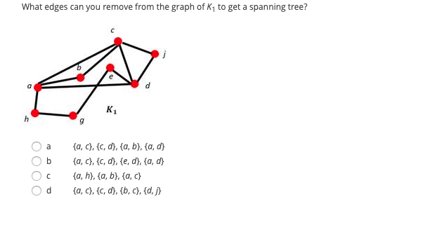 What edges can you remove from the graph of K, to get a spanning tree?
a
K1
{a, c}, {c, d}, {a, b}, {a, d}
{a, c}, {c, d), {e, d), {a, d}
{a, h}, {a, b}, {a, c}
{a, c), {C, d), {b, c}, (d, j}
a
d
