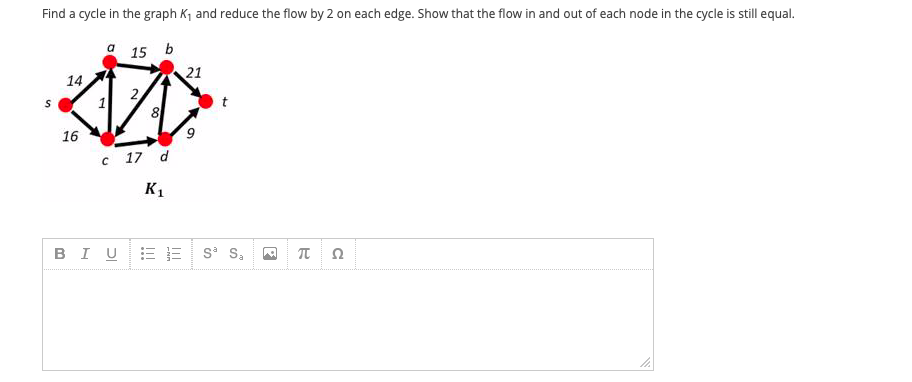 Find a cycle in the graph K, and reduce the flow by 2 on each edge. Show that the flow in and out of each node in the cycle is still equal.
a 15 b
21
14
2
16
c 17 d
K1
BIUEE S S,
