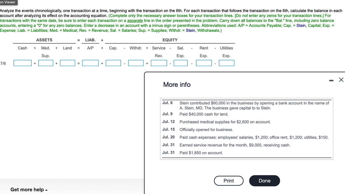 on Viewer
Analyze the events chronologically, one transaction at a time, beginning with the transaction on the 6th. For each transaction that follows the transaction on the 6th, calculate the balance in each
account after analyzing its effect on the accounting equation. (Complete only the necessary answer boxes for your transaction lines. [Do not enter any zeros for your transaction lines.] For
transactions with the same date, be sure to enter each transaction on a separate line in the order presented in the problem. Carry down all balances to the "Bal." line, including zero balance
accounts, entering a "0" for any zero balances. Enter a decrease in an account with a minus sign or parentheses. Abbreviations used: A/P = Accounts Payable; Cap. = Stein, Capital; Exp. =
Expense; Liab. = Liabilities; Med. = Medical; Rev. = Revenue; Sal. = Salaries; Sup. = Supplies; Withdr. = Stein, Withdrawals.)
7/6
Cash
ASSETS
+ Med. + Land
Sup.
+
Get more help.
+
=
LIAB. +
A/P
+ Cap.
+
Withdr. +
+
EQUITY
Service
Rev.
More info
Jul. 6
Sal.
Exp.
Jul. 9
Jul. 12
Jul. 15
Jul. 20
Jul. 31
Jul. 31
Rent
Exp.
Utilities
Exp.
Stein contributed $60,000 in the business by opening a bank account in the name of
A. Stein, MD. The business gave capital to to Stein.
Paid $40,000 cash for land.
Purchased medical supplies for $2,600 on account.
Officially opened for business.
Paid cash expenses: employees' salaries, $1,200; office rent, $1,200; utilities, $150.
Earned service revenue for the month, $9,000, receiving cash.
Paid $1,850 on account.
Print
-
Done
X