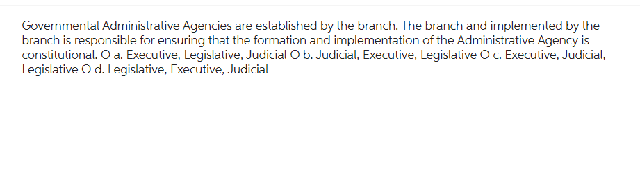 Governmental Administrative Agencies are established by the branch. The branch and implemented by the
branch is responsible for ensuring that the formation and implementation of the Administrative Agency is
constitutional. O a. Executive, Legislative, Judicial O b. Judicial, Executive, Legislative O c. Executive, Judicial,
Legislative O d. Legislative, Executive, Judicial