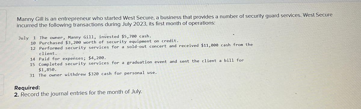 Manny Gill is an entrepreneur who started West Secure, a business that provides a number of security guard services. West Secure
incurred the following transactions during July 2023, its first month of operations:
July 1 The owner, Manny Gill, invested $5,700 cash.
10 Purchased $3,200 worth of security equipment on credit.
12 Performed security services for a sold-out concert and received $11,000 cash from the
client.
14 Paid for expenses; $4,200.
15 Completed security services for a graduation event and sent the client a bill for
$1,850.
31 The owner withdrew $320 cash for personal use.
Required:
2. Record the journal entries for the month of July.