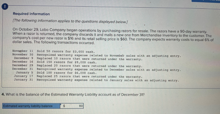 Required information
[The following information applies to the questions displayed below.]
On October 29, Lobo Company began operations by purchasing razors for resale. The razors have a 90-day warranty.
When a razor is returned, the company discards it and mails a new one from Merchandise Inventory to the customer. The
company's cost per new razor is $16 and its retail selling price is $60. The company expects warranty costs to equal 6% of
dollar sales. The following transactions occurred.
November 11 Sold 50 razors for $3,000 cash.
November 30 Recognized warranty expense related to November sales with an adjusting entry.
December 9 Replaced 10 razors that were returned under the warranty.
December 16 Sold 150 razors for $9,000 cash.
December 29
Replaced 20 razors that were returned under the warranty.
December 31 Recognized warranty expense related to December sales with an adjusting entry.
Sold 100 razors for $6,000 cash.
January 5
January 17
January 31
Replaced 25 razors that were returned under the warranty.
Recognized warranty expense related to January sales with an adjusting entry.
4. What is the balance of the Estimated Warranty Liability account as of December 31?
Estimated warranty liability balance
$
60