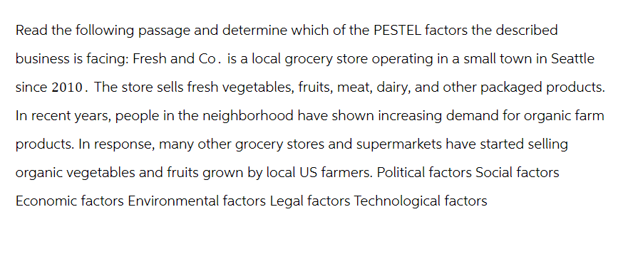 Read the following passage and determine which of the PESTEL factors the described
business is facing: Fresh and Co. is a local grocery store operating in a small town in Seattle
since 2010. The store sells fresh vegetables, fruits, meat, dairy, and other packaged products.
In recent years, people in the neighborhood have shown increasing demand for organic farm
products. In response, many other grocery stores and supermarkets have started selling
organic vegetables and fruits grown by local US farmers. Political factors Social factors
Economic factors Environmental factors Legal factors Technological factors