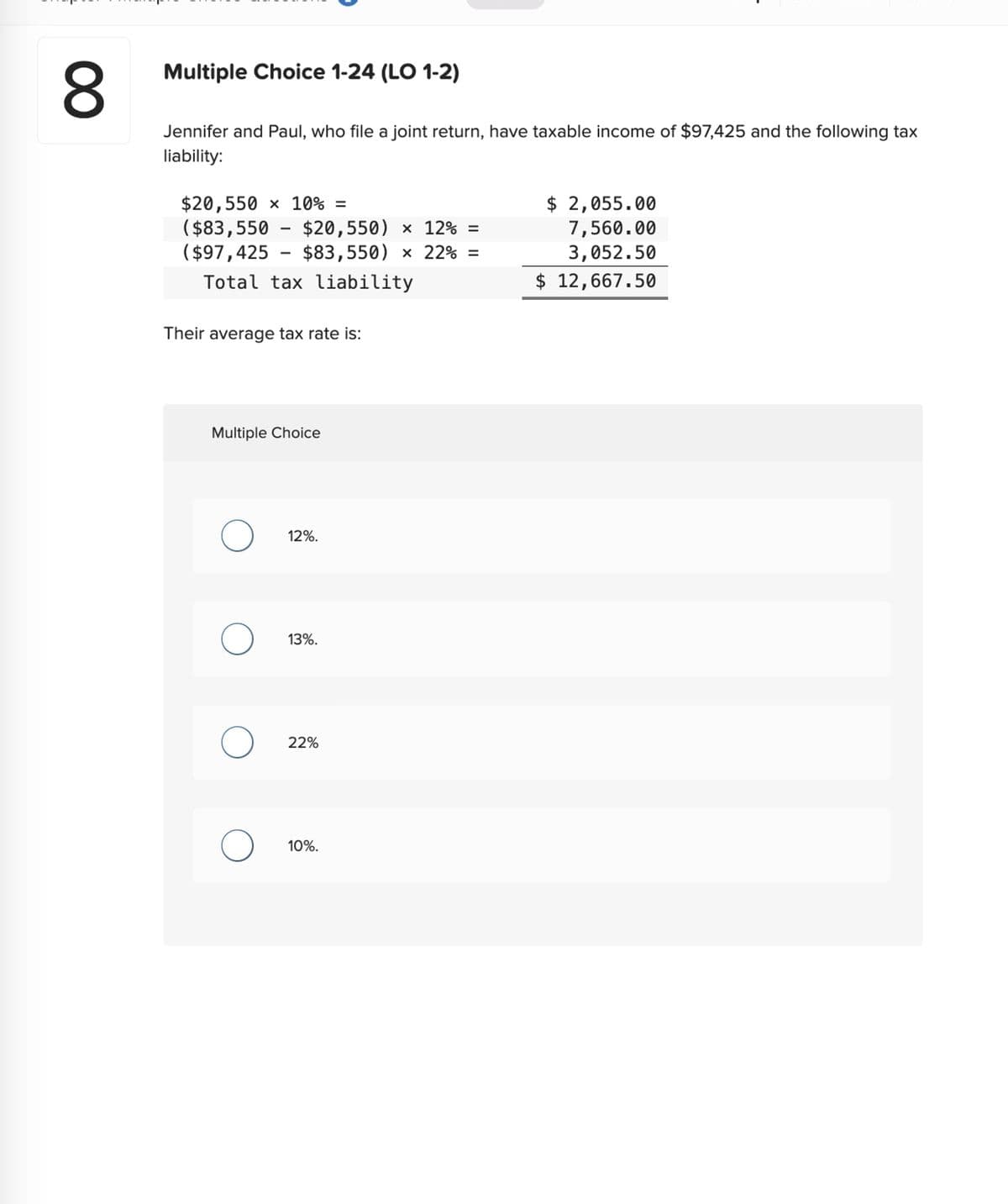 8
Multiple Choice 1-24 (LO 1-2)
Jennifer and Paul, who file a joint return, have taxable income of $97,425 and the following tax
liability:
$20,550 x 10% =
($83,550 $20,550) × 12% =
($97,425 - $83,550) × 22% =
Total tax liability
Their average tax rate is:
Multiple Choice
O
O
1
O
O
12%.
13%.
22%
10%.
$ 2,055.00
7,560.00
3,052.50
$ 12,667.50