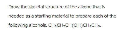 Draw the skeletal structure of the alkene that is
needed as a starting material to prepare each of the
following alcohols. CH3CH2CH(OH)CH2CH3,