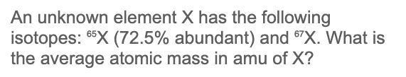 An unknown element X has the following
isotopes: X (72.5% abundant) and ®"X. What is
the average atomic mass in amu of X?
