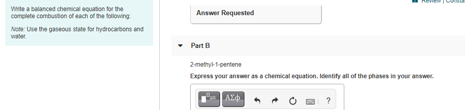 view |
Write a balanced chemical equation for the
complete combustion of each of the following:
Answer Requested
Note: Use the gaseous state for hydrocarbons and
water.
Part B
2-methyl-1-pentene
Express your answer as a chemical equation. Identify all of the phases in your answer.
ΑΣφ.
?
