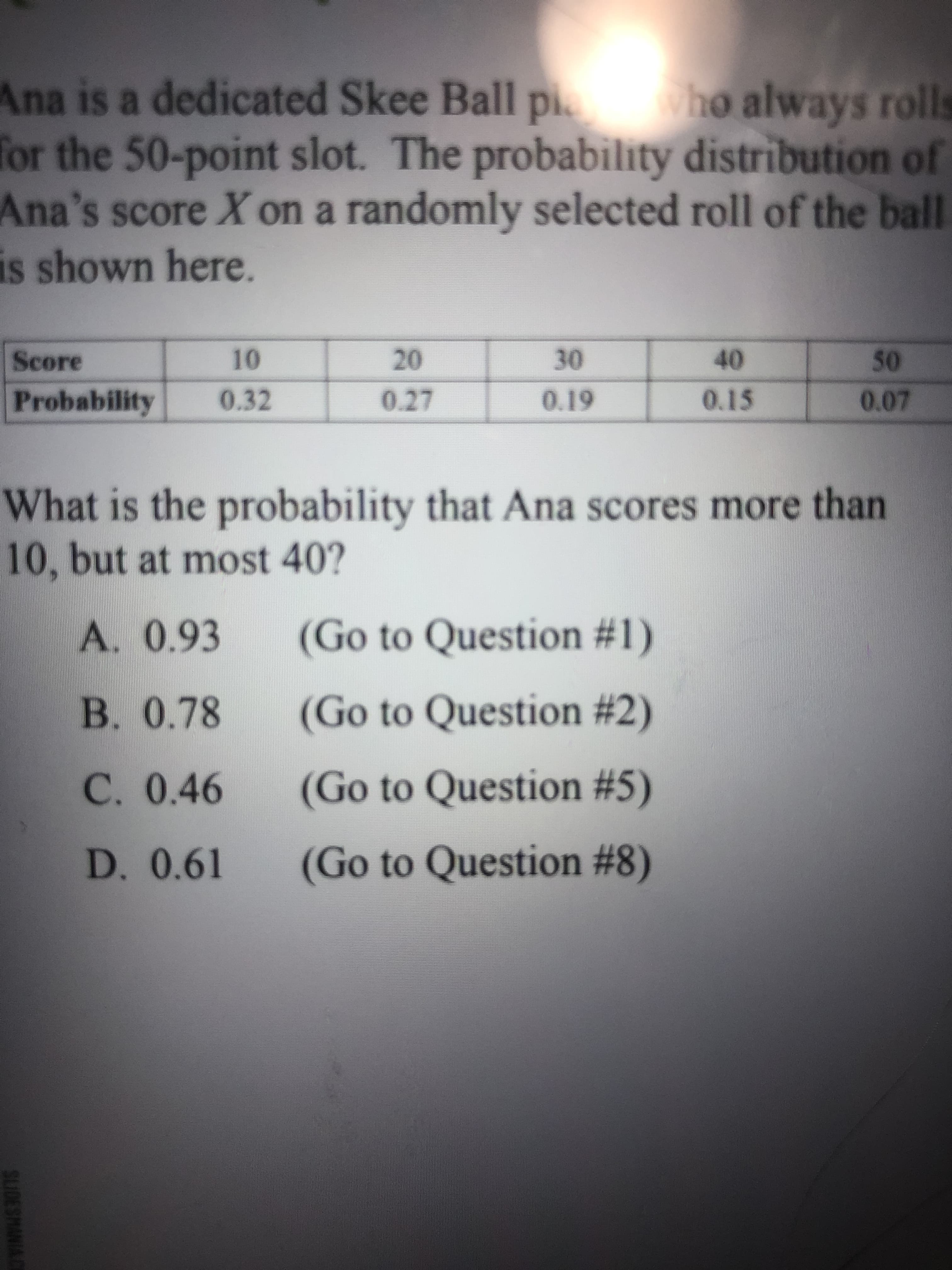 SLIDESMANIA CE
Ana is a dedicated Skee Ball pi.
for the 50-point slot. The probability distribution of
Ana's score X on a randomly selected roll of the ball
is shown here.
ho always rolls
Score
10
0.32
40
0.15
30
Probability
0.27
61'0
What is the probability that Ana scores more than
10, but at most 40?
A. 0.93
(Go to Question #1)
B. 0.78
(Go to Question #2)
C. 0.46
(Go to Question #5)
D. 0.61
(Go to Question #8)
