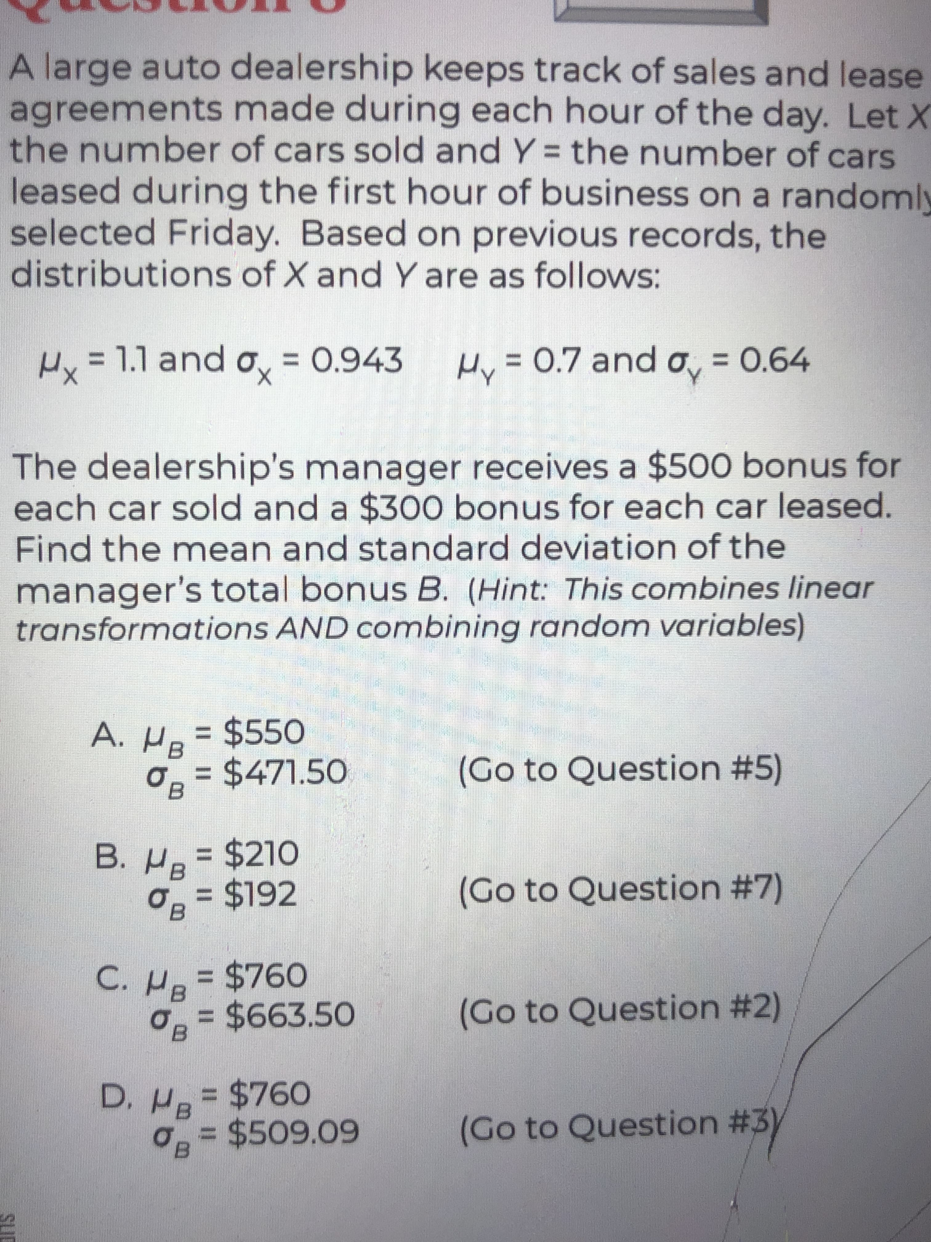 %3D
SUC
A large auto dealership keeps track of sales and lease
agreements made during each hour of the day. Let X
the number of cars sold and Y = the number of cars
leased during the first hour of business on a randomly
selected Friday. Based on previous records, the
distributions of X and Y are as follows:
%3D
Hx% o, = 0.943
= 1.1 and
Hy = 0.7 and o, = 0.64
%3D
The dealership's manager receives a $500 bonus for
each car sold and a $300 bonus for each car leased.
Find the mean and standard deviation of the
manager's total bonus B. (Hint: This combines linear
transformations AND combining random variables)
A. H = $550
= $471.50
(Go to Question #5)
B. H= $210
$192
(Go to Question #7)
%3D
$760
%3D
03= $663.50
(Go to Question #2)
D. H= $760
0 = $509.09
%3D
(Go to Question #3y
%3D
