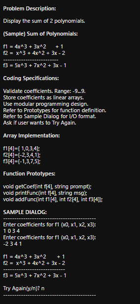 Problem Description:
Display the sum of 2 polynomials.
(Sample) Sum of Polynomials:
f1 = 4x^3 + 3x^2
f2 = x^3 + 4x^2 + 3x - 2
+ 1
f3 = 5x^3 + 7x^2 + 3x - 1
Coding Specifications:
Validate coefficients. Range: -9.9.
Store coefficients as linear arrays.
Use modular programming design.
Refer to Prototypes for function definition.
Refer to Sample Dialog for I/O format.
Ask if user wants to Try Again.
Array Implementation:
f114]={ 1,0,3,4);
f2[4]={-2,3,4,1};
f3[4]={-1,3,7,5);
Function Prototypes:
void getCoef(int f(4]), string prompt);
void printFunc(int f[4], string msg);
void addFunc(int f1[4], int f2[4], int fB[4]);
SAMPLE DIALOG:
Enter coefficients for f1 (x0, x1, x2, x3):
1034
Enter coefficients for f1 (x0, x1, x2, x3):
-2341
f1 = 4x^3 + 3x^2
f2 = x^3 + 4x^2 + 3x - 2
+ 1
f3 = 5x^3 + 7x^2 + 3x - 1
Try Again(y/n)? n

