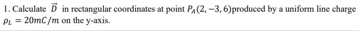 1. Calculate D in rectangular coordinates at point PA(2, –3, 6)produced by a uniform line charge
= 20mC /m on the y-axis.
PL
