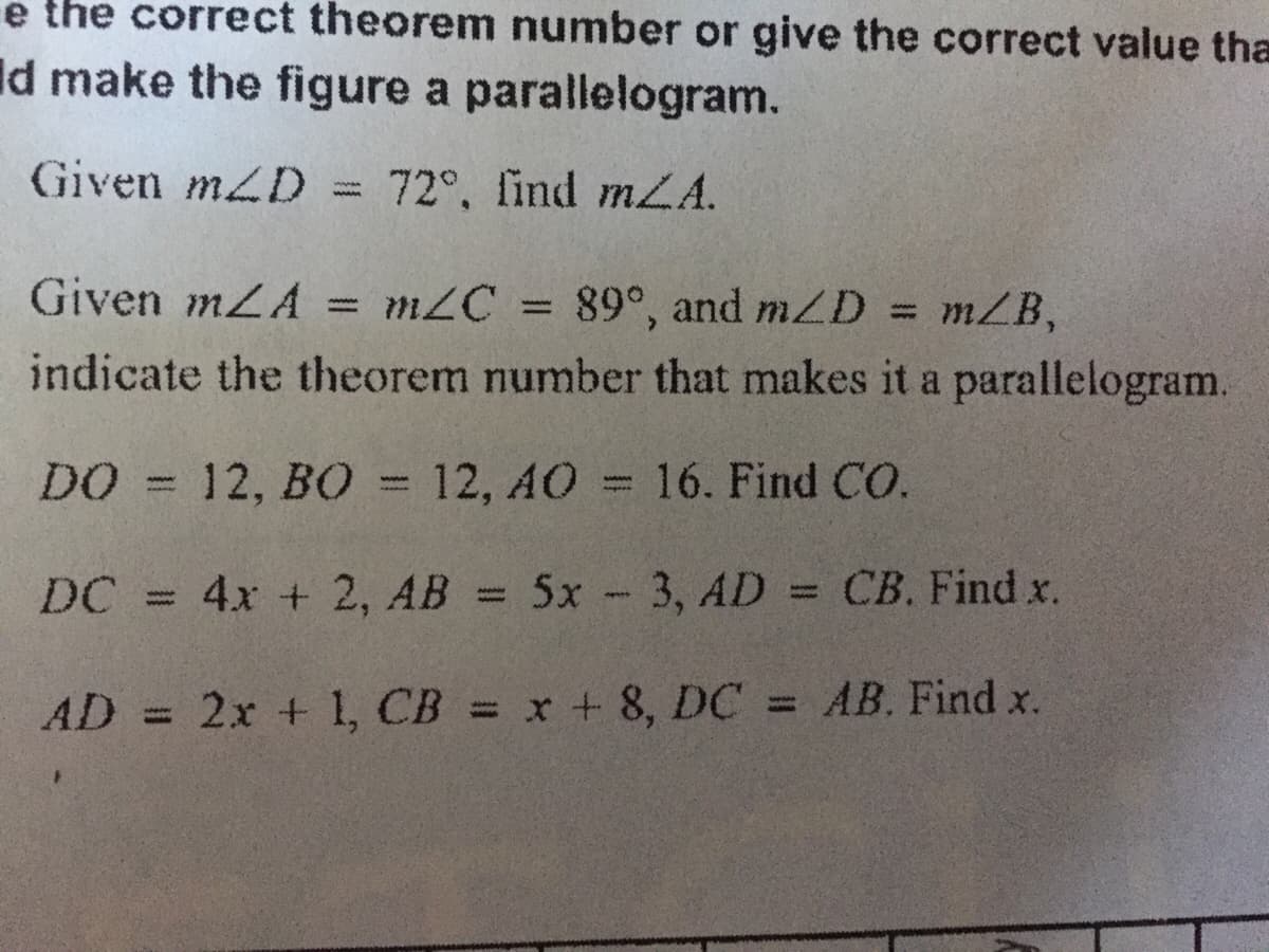 e the correct theorem number or give the correct value tha
Id make the figure a parallelogram.
Given mZD = 72°, find mZA.
= mZC = 89°, and mZD = mZB,
indicate the theorem number that makes it a parallelogram.
%3D
DO = 12, BO = 12, AO = 16. Find CO.
DC = 4x + 2, AB = 5x -3, AD = CB. Find x.
AD 2x + 1, CB = x + 8, DC = AB. Find x.
%3D
