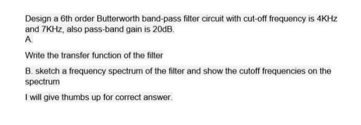 Design a 6th order Butterworth band-pass filter circuit with cut-off frequency is 4KHz
and 7KHz, also pass-band gain is 20dB.
A.
Write the transfer function of the filter
B. sketch a frequency spectrum of the filter and show the cutoff frequencies on the
spectrum
I will give thumbs up for correct answer.