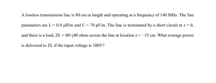 A lossless transmission line is 80 cm in length and operating at a frequency of 140 MHz. The line
parameters are L-0.4 µH/m and C= 70 pF/m. The line is terminated by a short circuit at z = 0,
and there is a load, ZL=60+j40 ohms across the line at location z=-15 cm. What average power
is delivered to ZL if the input voltage is 180V?