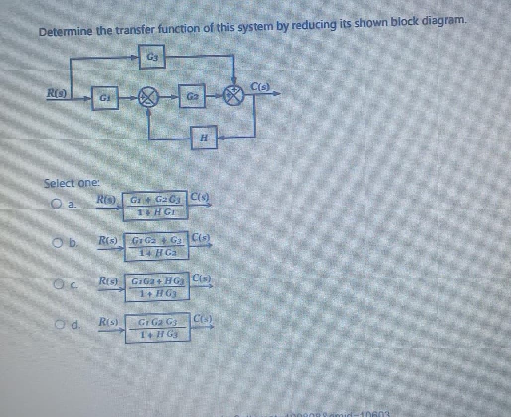 Determine the transfer function of this system by reducing its shown block diagram.
R(S)
Select one!
O b.
G₁
Oc
R(s)
G₂
R(s) G1 G2 G₂ C(s)
Fu
R(s)
G₂
H
G1 G₂ G₂ C(s)
1+ HG₂
R(s) G1G2+ HG C(s)
1+ HG3
G1 G₂ G3
1+ HG3
C(s)
C(s)
nnenes.cmid-1960'S