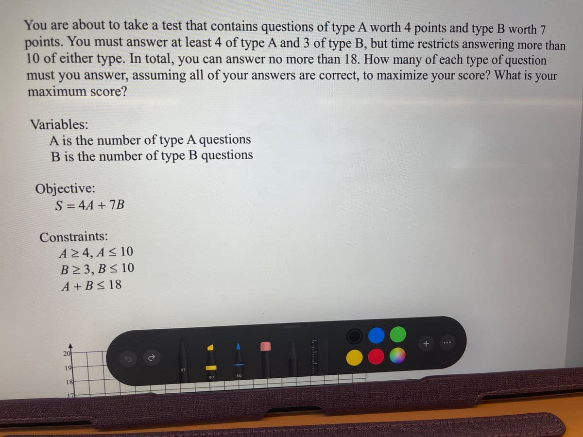 You are about to take a test that contains questions of type A worth 4 points and type B worth 7
points. You must answer at least 4 of type A and 3 of type B, but time restricts answering more than
10 of either type. In total, you can answer no more than 18. How many of each type of question
must you answer, assuming all of your answers are correct, to maximize your score? What is your
maximum score?
Variables:
A is the number of type A questions
B is the number of type B questions
Objective:
S = 4A + 7B
%3D
Constraints:
A 4, A < 10
B 3, B < 10
A + B < 18
20
19
97
50
18
80
