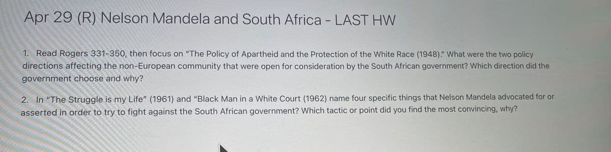 Apr 29 (R) Nelson Mandela and South Africa - LAST HW
1. Read Rogers 331-350, then focus on "The Policy of Apartheid and the Protection of the White Race (1948)." What were the two policy
directions affecting the non-European community that were open for consideration by the South African government? Which direction did the
government choose and why?
2. In "The Struggle is my Life" (1961) and "Black Man in a White Court (1962) name four specific things that Nelson Mandela advocated for or
asserted in order to try to fight against the South African government? Which tactic or point did you find the most convincing, why?
