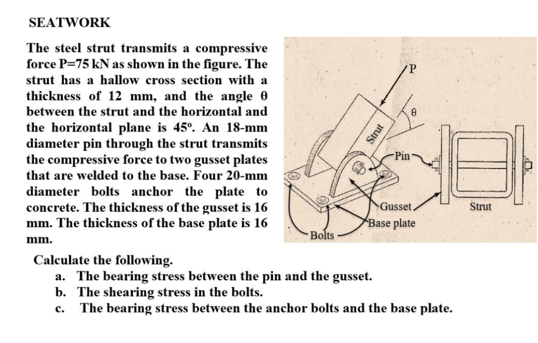 SEATWORK
The steel strut transmits a compressive
force P=75 kN as shown in the figure. The
strut has a hallow cross section with a
thickness of 12 mm, and the angle 0
between the strut and the horizontal and
the horizontal plane is 45°. An 18-mm
diameter pin through the strut transmits
the compressive force to two gusset plates
Pin
that are welded to the base. Four 20-mm
diameter bolts anchor the plate to
concrete. The thickness of the gusset is 16
mm. The thickness of the base plate is 16
Gusset,
Strut
Base plate
Bolts
mm.
Calculate the following.
a. The bearing stress between the pin and the gusset.
b. The shearing stress in the bolts.
The bearing stress between the anchor bolts and the base plate.
с.
Strut
