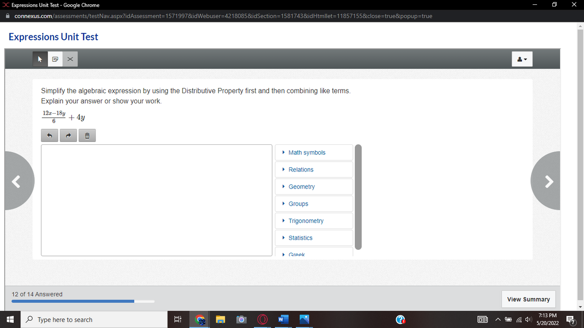 X Expressions Unit Test - Google Chrome
connexus.com/assessments/testNav.aspx?idAssessment=1571997&idWebuser=4218085&idSection=1581743&idHtmllet=11857155&close=true&popup=true
Expressions Unit Test
▶
x
Simplify the algebraic expression by using the Distributive Property first and then combining like terms.
Explain your answer or show your work.
12r-18y
6
+ 4y
▸ Math symbols
► Relations
▸ Geometry
▸ Groups
▸ Trigonometry
▸ Statistics
Greek
<
12 of 14 Answered
A
i
Type here to search
10
Ⓡ
li
View Summary
O
7:13 PM
5/20/2022
X