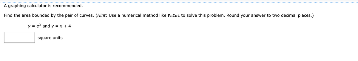 A graphing calculator is recommended.
Find the area bounded by the pair of curves. (Hint: Use a numerical method like FnInt to solve this problem. Round your answer to two decimal places.)
y = ex and y = x + 4
square units