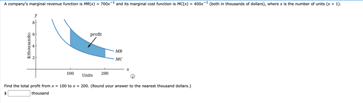 A company's marginal revenue function is MR(x) = 700x-¹ and its marginal cost function is MC(x):
= 400x (both in thousands of dollars), where x is the number of units (x > 1).
$(thousands)
LA
y
8
100
profit
Units
200
MR
MC
X
Find the total profit from x = 100 to x = 200. (Round your answer to the nearest thousand dollars.)
thousand
-1