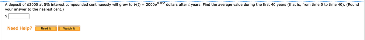 A deposit of $2000 at 5% interest compounded continuously will grow to V(t)
your answer to the nearest cent.)
$
Need Help?
Read It
Watch It
0.05t
2000e dollars after t years. Find the average value during the first 40 years (that is, from time 0 to time 40). (Round