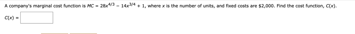 A company's marginal cost function is MC = 28x4/3 – 14x³/4 + 1, where x is the number of units, and fixed costs are $2,000. Find the cost function, C(x).
C(x) =