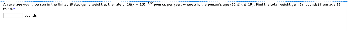 An average young person in the United States gains weight at the rate of 16(x - 10)-¹/2 pounds per year, where x is the person's age (11 ≤ x ≤ 19). Find the total weight gain (in pounds) from age 11
to 14.t
pounds