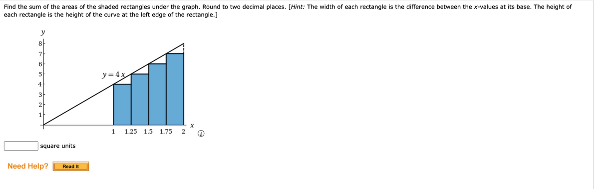 Find the sum of the areas of the shaded rectangles under the graph. Round to two decimal places. [Hint: The width of each rectangle is the difference between the x-values at its base. The height of
each rectangle is the height of the curve at the left edge of the rectangle.]
y
8
87
7
6
5
4
3
2
1
square units
Need Help?
Read It
y = 4x
1 1.25 1.5 1.75
2
X