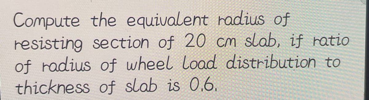 Compute
the equivalent radius of
resisting section of 20 cm slab, if ratio
of radius of wheel Load distribution to
thickness of slab is 0.6.