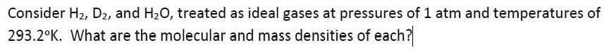 Consider H2, D2, and H20, treated as ideal gases at pressures of 1 atm and temperatures of
293.2°K. What are the molecular and mass densities of each?
