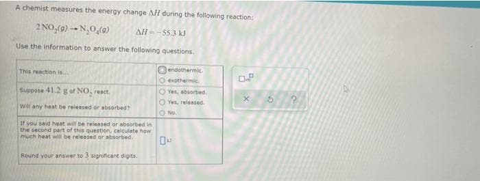 A chemist measures the energy change AH during the following reaction:
2 NO,(9) → N,0,(9)
AH=-55.3 k
Use the information to answer the following questions.
Oendothermic.
This reaction is..
Oexothermic.
Suppose 41.2 g of NO, react.
O Yes, absorbed.
O Yes, released.
Will any heat be released or absorbed?
O No.
If you said heat will be released or absorbed in
the second part of this question, calculate how
much heat will be released or absorbed.
Round your answer to 3 significant digits.
