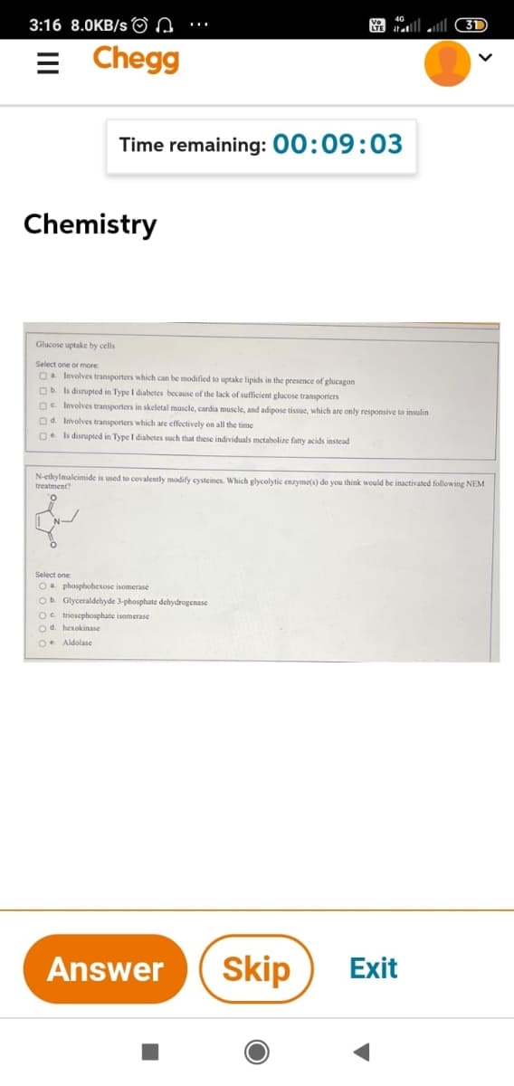 3:16 8.0KB/s O n
S tall ll 3D
= Chegg
Time remaining: 00:09:03
Chemistry
Glucose uptake by cells
Select one or more
O. Involves transporters which can be modified to uptake lipids in the presence of glucagon
Ob Is disrupted in Type I diabetes because of the lack of sufficient glucose transporters
Oe Involves transporters in skeletal muscle, cardia muscle, and adipose tissue, which are only responsive to insulin
Od. Involves transporters which are effectively on all the time
Oe Is disrupted in Type I diabetes such that these individuals metabolize fatty acids instead
N-ethylmaleimide is used to covalently modify cysteines. Which glycolytic enzyme(s) do you think would be inactivated following NEM
treatment?
Select one
Oa phosphohexose isomerase
Ob Glyceraldehyde 3-phosphate dehydrogenase
Oe triosephosphate isomerase
Od hexokinase
Oe Aldolase
Answer
Skip
Exit
