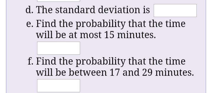 d. The standard deviation is
e. Find the probability that the time
will be at most 15 minutes.
f. Find the probability that the time
will be between 17 and 29 minutes.
