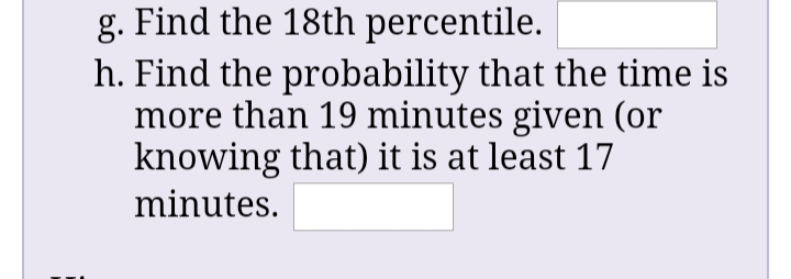 g. Find the 18th percentile.
h. Find the probability that the time is
more than 19 minutes given (or
knowing that) it is at least 17
minutes.
