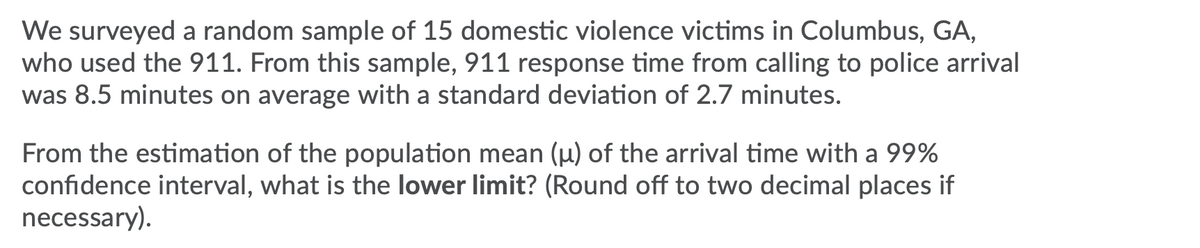 We surveyed a random sample of 15 domestic violence victims in Columbus, GA,
who used the 911. From this sample, 911 response time from calling to police arrival
was 8.5 minutes on average with a standard deviation of 2.7 minutes.
From the estimation of the population mean (µ) of the arrival time with a 99%
confidence interval, what is the lower limit? (Round off to two decimal places if
necessary).
