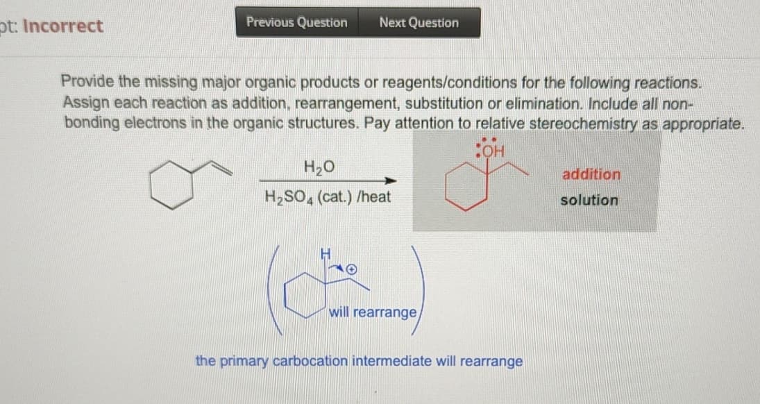 pt: Incorrect
Previous Question Next Question
Provide the missing major organic products or reagents/conditions for the following reactions.
Assign each reaction as addition, rearrangement, substitution or elimination. Include all non-
bonding electrons in the organic structures. Pay attention to relative stereochemistry as appropriate.
:OH
H₂O
H₂SO4 (cat.) /heat
will rearrange
the primary carbocation intermediate will rearrange
addition
solution