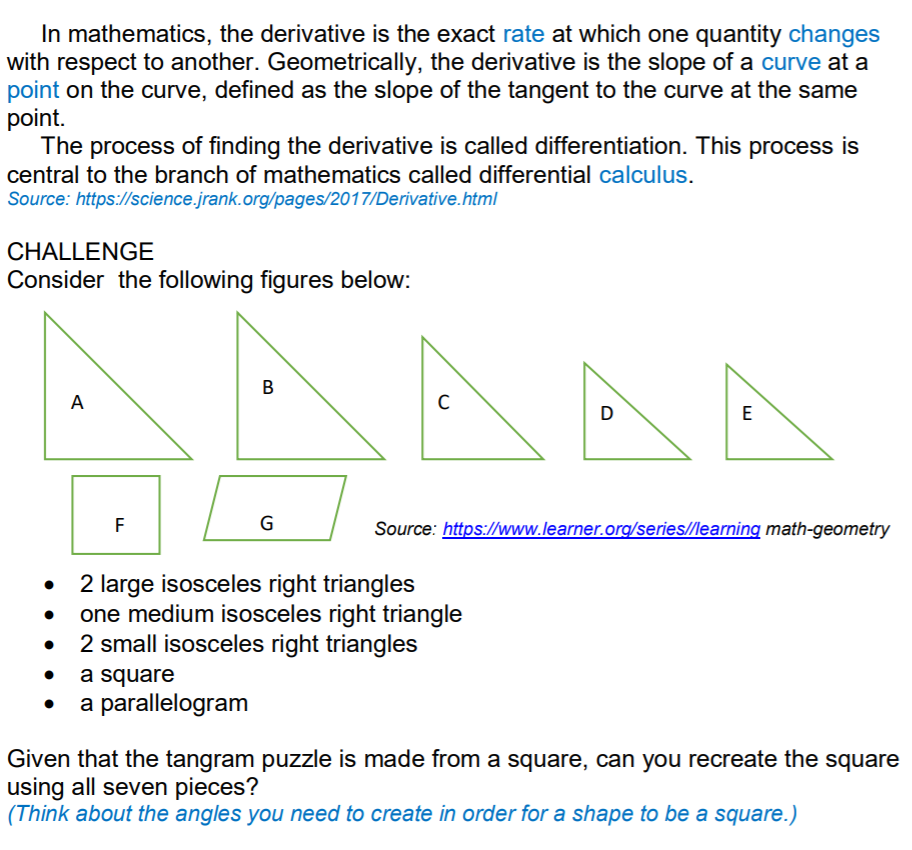 In mathematics, the derivative is the exact rate at which one quantity changes
with respect to another. Geometrically, the derivative is the slope of a curve at a
point on the curve, defined as the slope of the tangent to the curve at the same
point.
The process of finding the derivative is called differentiation. This process is
central to the branch of mathematics called differential calculus.
Source: https://science.jrank.org/pages/2017/Derivative.html
CHALLENGE
Consider the following figures below:
В
A
D
E
F
G
Source: https://www.learner.org/series//learning math-geometry
2 large isosceles right triangles
one medium isosceles right triangle
2 small isosceles right triangles
a square
a parallelogram
Given that the tangram puzzle is made from a square, can you recreate the square
using all seven pieces?
(Think about the angles you need to create in order for a shape to be a square.)
