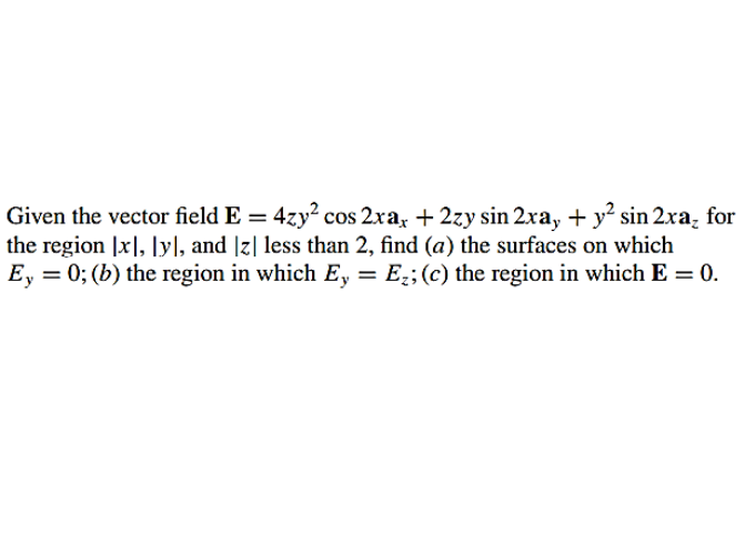 Given the vector field E = 4zy? cos 2xa, + 2zy sin 2xa, + y sin 2xa, for
the region |x], |yl, and |z| less than 2, find (a) the surfaces on which
E, = 0; (b) the region in which E, = E;;(c) the region in which E = 0.
%3D
