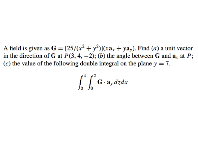 A field is given as G = [25/(x2 + y²)](xa, + ya,). Find (a) a unit vector
in the direction of G at P(3, 4, –2); (b) the angle between G and a, at P;
(c) the value of the following double integral on the plane y = 7.
G. a, dzdx
