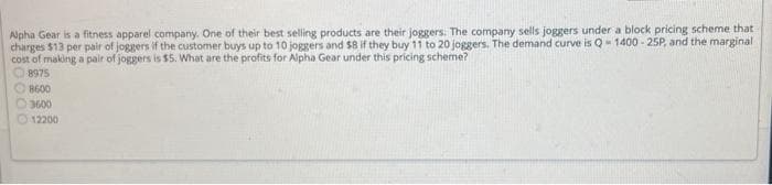 Alpha Gear is a fitness apparel company. One of their best selling products are their joggers. The company sells joggers under a block pricing scheme that
charges $13 per pair of joggers if the customer buys up to 10 joggers and $8 if they buy 11 to 20 joggers. The demand curve is Q-1400 - 25P, and the marginal
cost of making a pair of joggers is $5. What are the profits for Alpha Gear under this pricing scheme?
8975
8600
3600
12200
000
