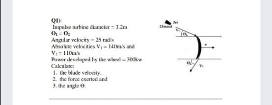 QI):
Impulse turbine diameter = 3.2m
Jet
25mmd
Angular velocity = 25 radis
Absolute velocities V, = 140mis and
V; = 110m's
Power developed by the wheel = 300kw
Calculate:
1. the blade velocity.
2. the force exerted and
3. the angle 0.
