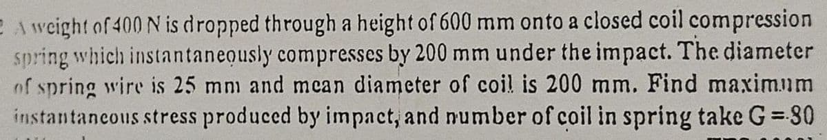 E A weight of 400 N is dropped through a height of 600 mm onto a closed coil compression
spring which instantaneously compresses by 200 mm under the impact. The diameter
of spring wire is 25 mm and mcan diameter of coil is 200 mm. Find maximum
instantancous stress produced by impact, and number of coil in spring take G = 80
