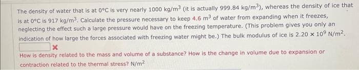 The density of water that is at 0°C is very nearly 1000 kg/m³ (it is actually 999.84 kg/m³), whereas the density of ice that
is at 0°C is 917 kg/m³. Calculate the pressure necessary to keep 4.6 m³ of water from expanding when it freezes,
neglecting the effect such a large pressure would have on the freezing temperature. (This problem gives you only an
indication of how large the forces associated with freezing water might be.) The bulk modulus of ice is 2.20 x 109 N/m².
How is density related to the mass and volume of a substance? How is the change in volume due to expansion or
contraction related to the thermal stress? N/m²