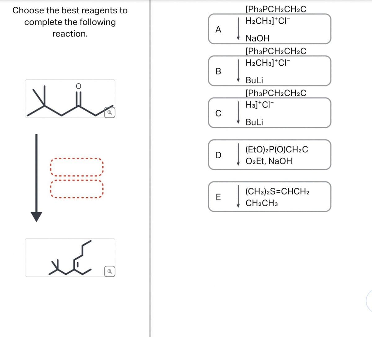 Choose the best reagents to
complete the following
reaction.
00
کہا
D
A
[Ph3PCH2CH2C
H2CH3]*CI¯
NaOH
[Ph3PCH2CH2C
H2CH3]*CI¯
B
BuLi
[Ph3PCH2CH2C
H3]*CI-
C
BuLi
(EtO)2P(O)CH2C
O2Et, NaOH
E
(CH3)2S=CHCH2
CH2CH3