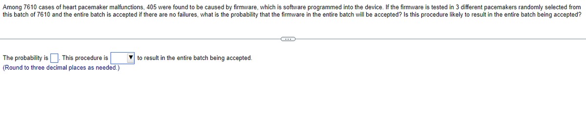 Among 7610 cases of heart pacemaker malfunctions, 405 were found to be caused by firmware, which is software programmed into the device. If the firmware is tested in 3 different pacemakers randomly selected from
this batch of 7610 and the entire batch is accepted if there are no failures, what is the probability that the firmware in the entire batch will be accepted? Is this procedure likely to result in the entire batch being accepted?
The probability is. This procedure is
(Round to three decimal places as needed.)
to result in the entire batch being accepted.
C