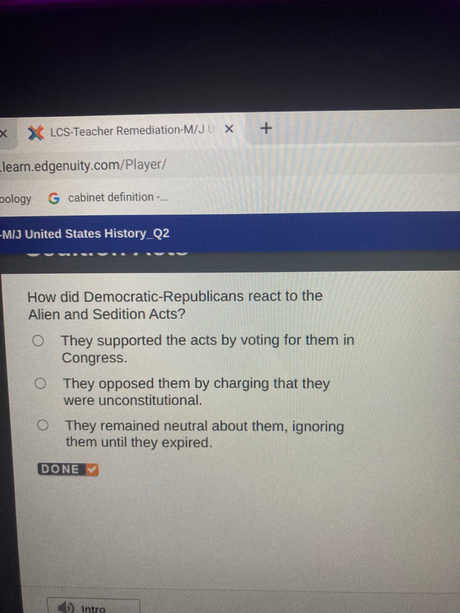 X LCS Teacher Remediation-M/JU X
learn.edgenuity.com/Player/
pology Gcabinet definition
-MIJ United States History_Q2
How did Democratic-Republicans react to the
Alien and Sedition Acts?
O They supported the acts by voting for them in
Congress.
O They opposed them by charging that they
were unconstitutional.
O They remained neutral about them, ignoring
them until they expired.
DONE
O Intro
