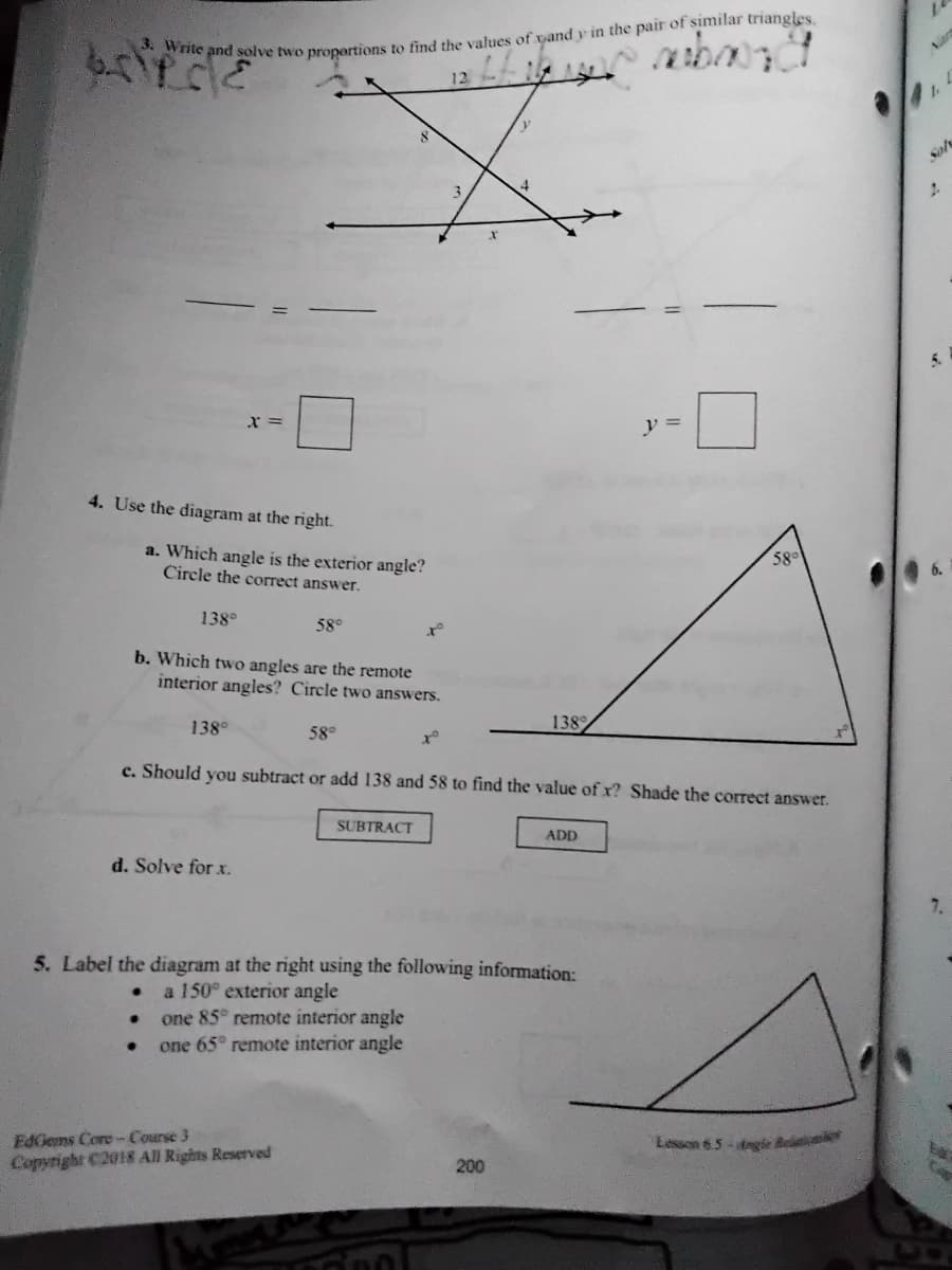 12
1.
Sol
5.
v =
4. Use the diagram at the right.
a. Which angle is the exterior angle?
Circle the correct answer.
58°
138°
58°
b. Which two angles are the remote
interior angles? Circle two answers.
138°
58°
138
c. Should you subtract or add 138 and 58 to find the value of x? Shade the correct answer.
SUBTRACT
ADD
d. Solve for x.
5. Label the diagram at the right using the following information:
a 150° exterior angle
one 85° remote interior angle
one 65° remote interior angle
EdGems Core- Course 3
Copyright C2018 All Rights Reserved
Lesson 65-dngie Be
200
